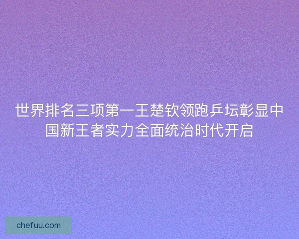 世界排名三项第一王楚钦领跑乒坛彰显中国新王者实力全面统治时代开启
