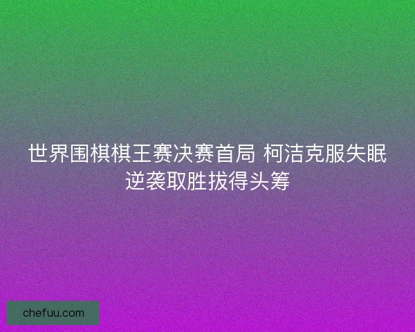 世界围棋棋王赛决赛首局 柯洁克服失眠逆袭取胜拔得头筹 世界围棋棋王赛决赛首局 柯洁克服失眠逆袭取胜拔得头筹