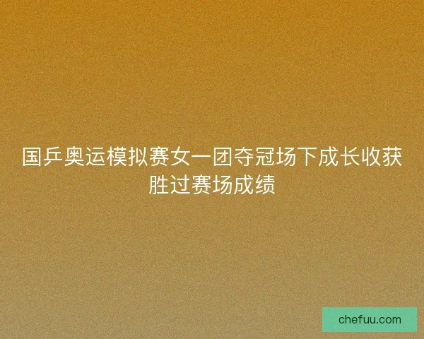 国乒奥运模拟赛女一团夺冠场下成长收获胜过赛场成绩