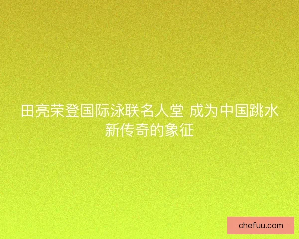 田亮荣登国际泳联名人堂 成为中国跳水新传奇的象征