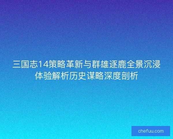 三国志14策略革新与群雄逐鹿全景沉浸体验解析历史谋略深度剖析