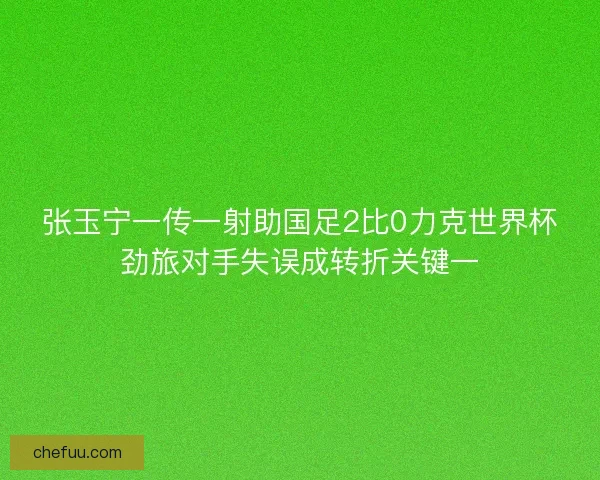 张玉宁一传一射助国足2比0力克世界杯劲旅对手失误成转折关键一