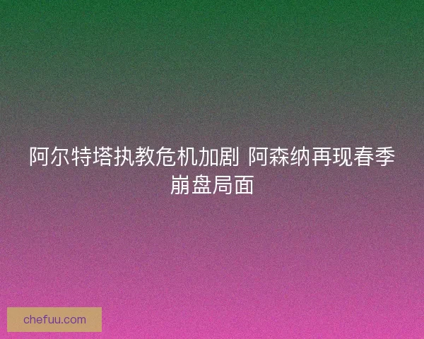 阿尔特塔执教危机加剧 阿森纳再现春季崩盘局面