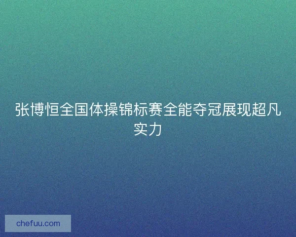 张博恒全国体操锦标赛全能夺冠展现超凡实力