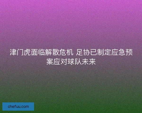 津门虎面临解散危机 足协已制定应急预案应对球队未来