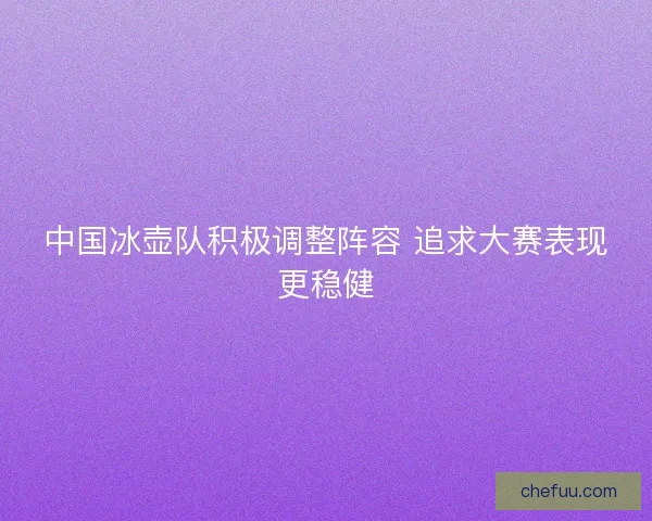 中国冰壶队积极调整阵容 追求大赛表现更稳健
