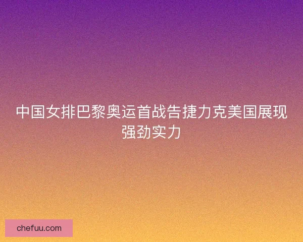 中国女排巴黎奥运首战告捷力克美国展现强劲实力