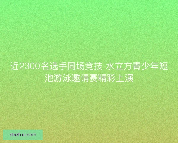 近2300名选手同场竞技 水立方青少年短池游泳邀请赛精彩上演