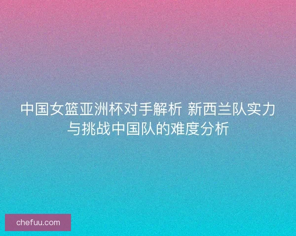 中国女篮亚洲杯对手解析 新西兰队实力与挑战中国队的难度分析