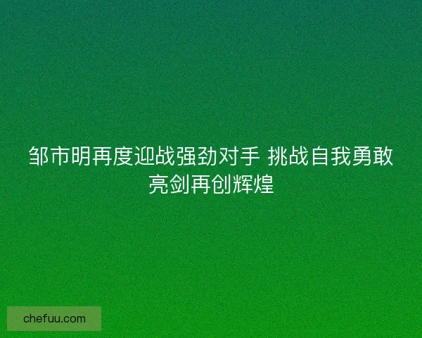 邹市明再度迎战强劲对手 挑战自我勇敢亮剑再创辉煌