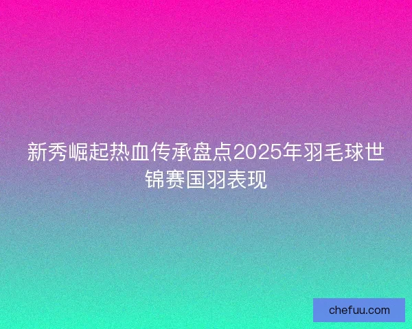 新秀崛起热血传承盘点2025年羽毛球世锦赛国羽表现