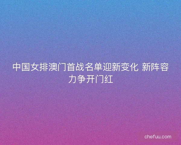 中国女排澳门首战名单迎新变化 新阵容力争开门红