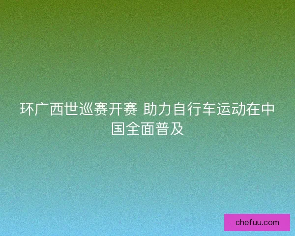 环广西世巡赛开赛 助力自行车运动在中国全面普及 环广西世巡赛开赛 助力自行车运动在中国全面普及